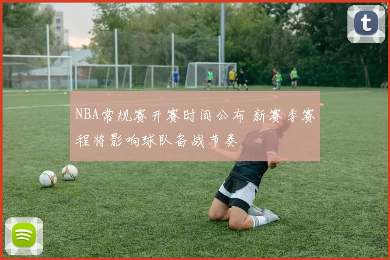 NBA常规赛开赛时间公布 新赛季赛程将影响球队备战节奏