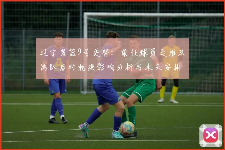 辽宁男篮9号更替:前任球员是谁及离队后对轮换影响分析与未来安排