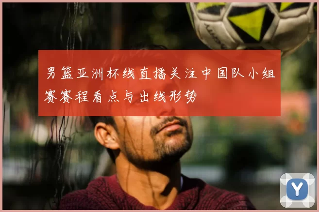 男篮亚洲杯线直播关注中国队小组赛赛程看点与出线形势