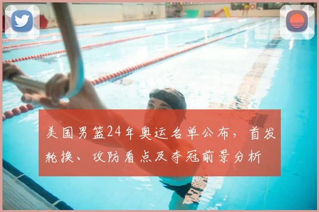 美国男篮24年奥运名单公布,首发轮换、攻防看点及夺冠前景分析