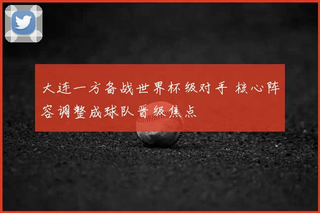 大连一方备战世界杯级对手 核心阵容调整成球队晋级焦点
