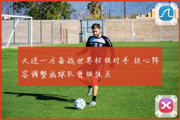 大连一方备战世界杯级对手 核心阵容调整成球队晋级焦点