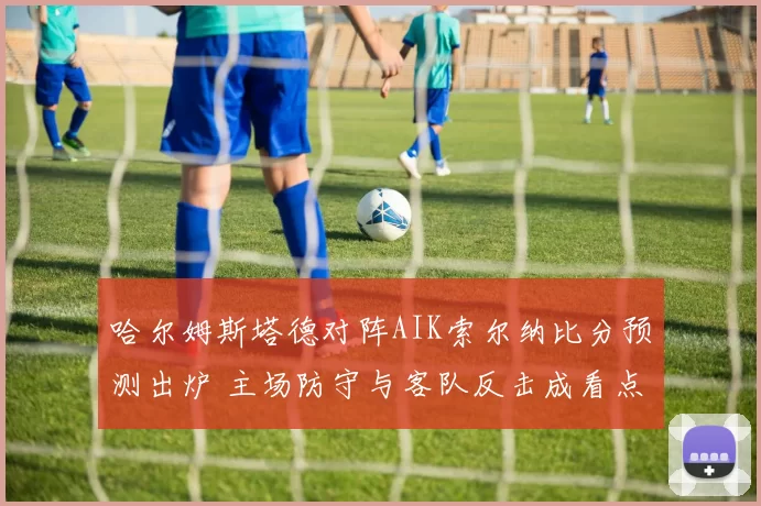 哈尔姆斯塔德对阵AIK索尔纳比分预测出炉 主场防守与客队反击成看点