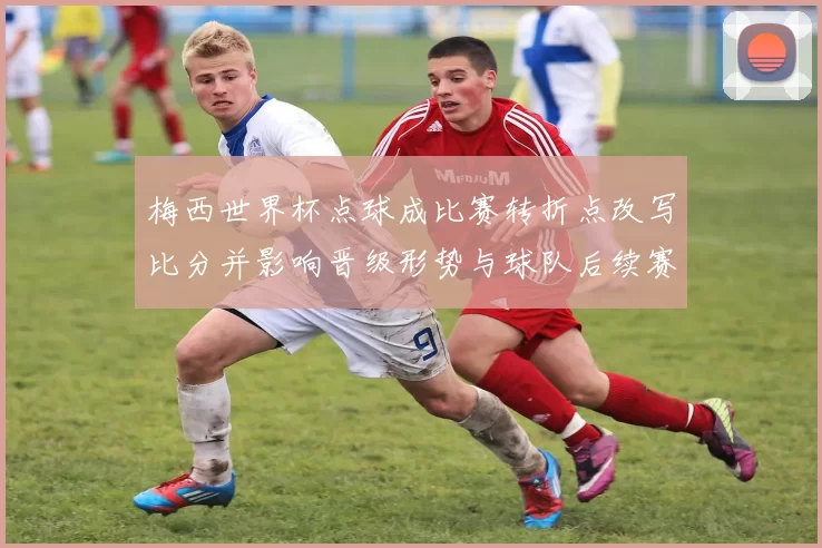 梅西世界杯点球成比赛转折点改写比分并影响晋级形势与球队后续赛程
