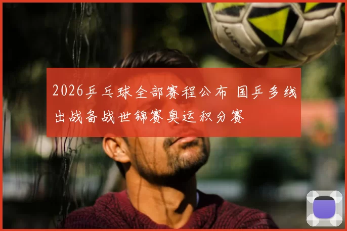 2026乒乓球全部赛程公布 国乒多线出战备战世锦赛奥运积分赛