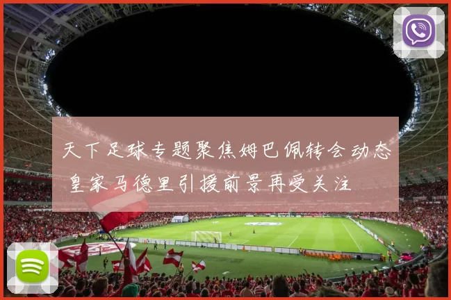 天下足球专题聚焦姆巴佩转会动态 皇家马德里引援前景再受关注