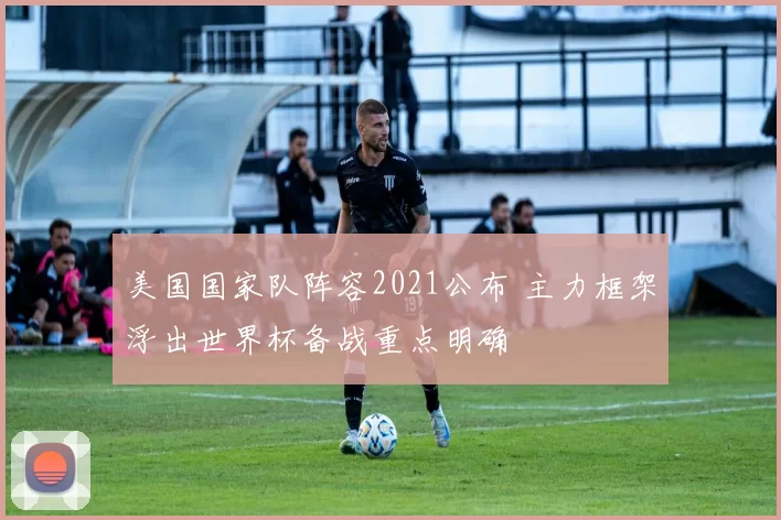 美国国家队阵容2021公布 主力框架浮出世界杯备战重点明确