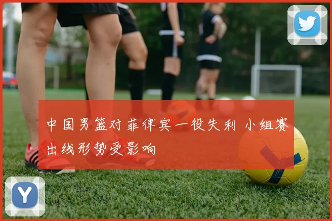 中国男篮对菲律宾一役失利 小组赛出线形势受影响