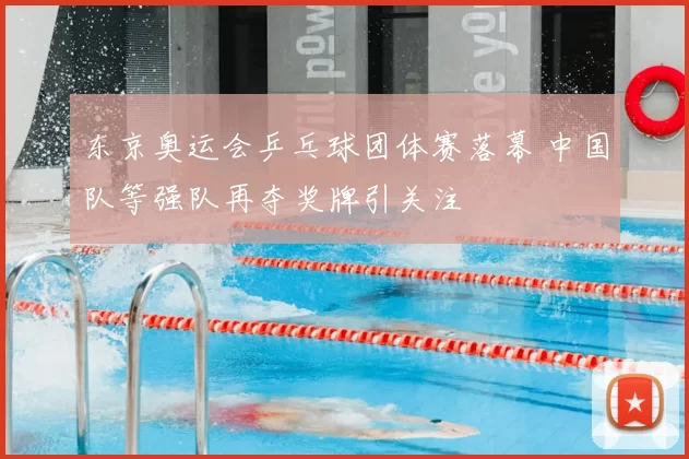 东京奥运会乒乓球团体赛落幕 中国队等强队再夺奖牌引关注