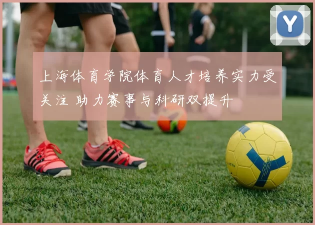 上海体育学院体育人才培养实力受关注 助力赛事与科研双提升