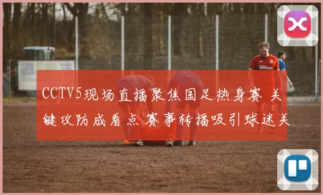 CCTV5现场直播聚焦国足热身赛 关键攻防成看点 赛事转播吸引球迷关注