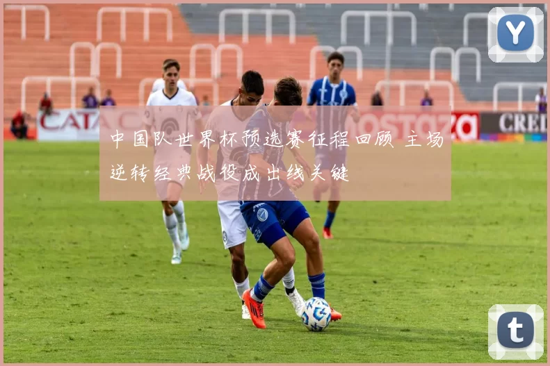 中国队世界杯预选赛征程回顾 主场逆转经典战役成出线关键
