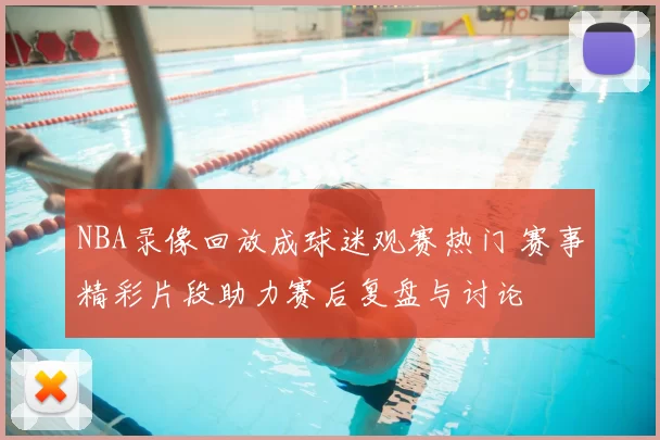 NBA录像回放成球迷观赛热门 赛事精彩片段助力赛后复盘与讨论