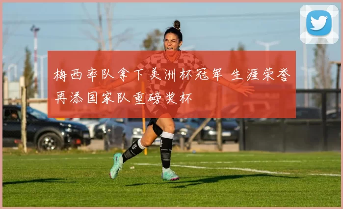 梅西率队拿下美洲杯冠军 生涯荣誉再添国家队重磅奖杯