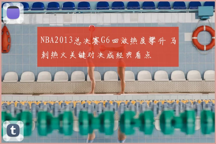 NBA2013总决赛G6回放热度攀升 马刺热火关键对决成经典看点