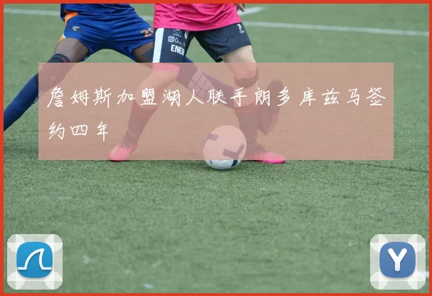 詹姆斯加盟湖人联手朗多库兹马签约四年