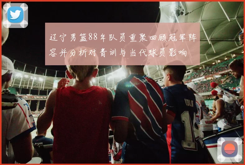 辽宁男篮88年队员重聚回顾冠军阵容并分析对青训与当代球员影响