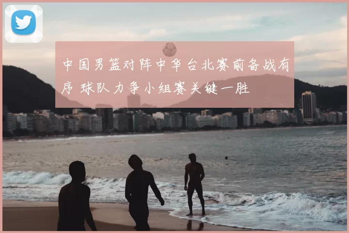 中国男篮对阵中华台北赛前备战有序 球队力争小组赛关键一胜