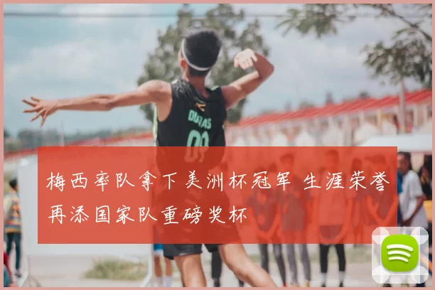 梅西率队拿下美洲杯冠军 生涯荣誉再添国家队重磅奖杯