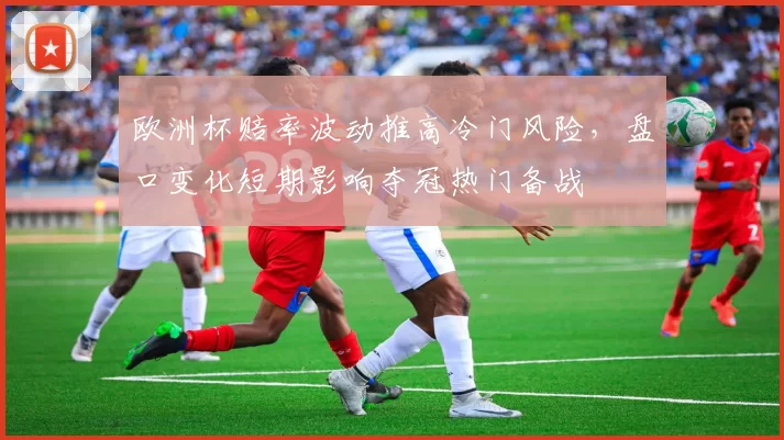 欧洲杯赔率波动推高冷门风险,盘口变化短期影响夺冠热门备战