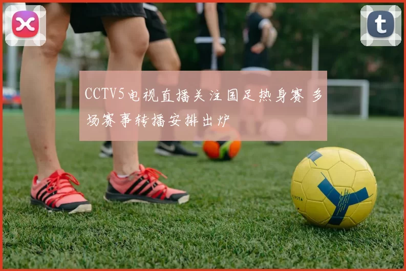 CCTV5电视直播关注国足热身赛 多场赛事转播安排出炉