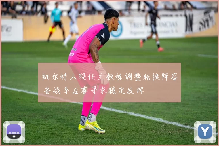 凯尔特人现任主教练调整轮换阵容 备战季后赛寻求稳定发挥