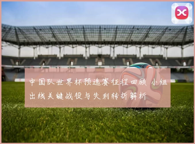 中国队世界杯预选赛征程回顾 小组出线关键战役与失利转折解析