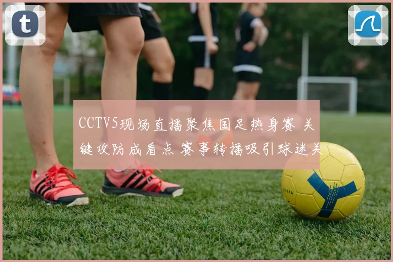 CCTV5现场直播聚焦国足热身赛 关键攻防成看点 赛事转播吸引球迷关注