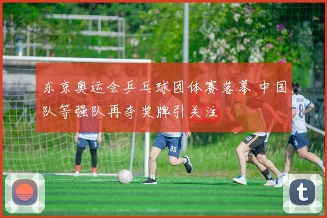 东京奥运会乒乓球团体赛落幕 中国队等强队再夺奖牌引关注
