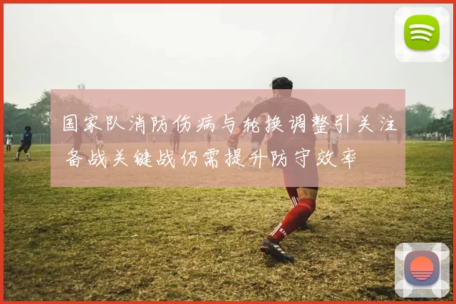 国家队消防伤病与轮换调整引关注 备战关键战仍需提升防守效率