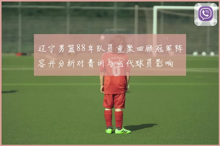 辽宁男篮88年队员重聚回顾冠军阵容并分析对青训与当代球员影响