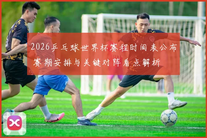 2026乒乓球世界杯赛程时间表公布 赛期安排与关键对阵看点解析