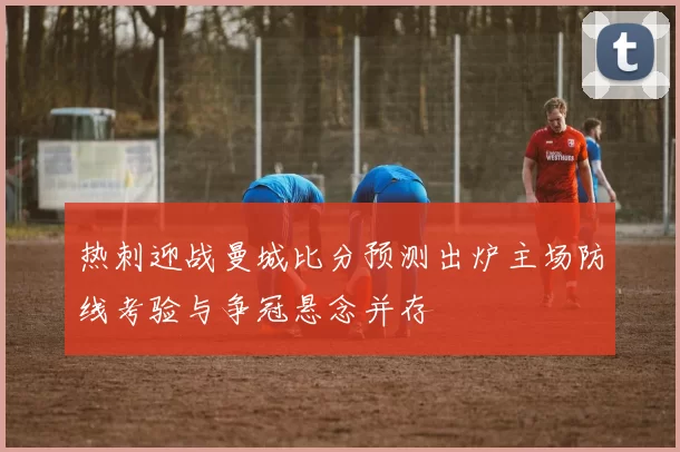 热刺迎战曼城比分预测出炉主场防线考验与争冠悬念并存