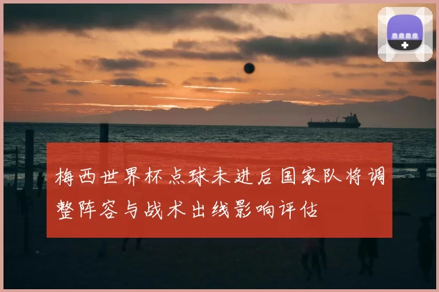 梅西世界杯点球未进后国家队将调整阵容与战术出线影响评估