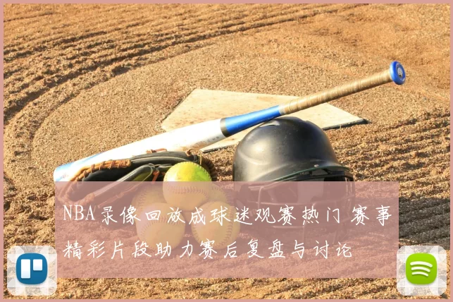 NBA录像回放成球迷观赛热门 赛事精彩片段助力赛后复盘与讨论