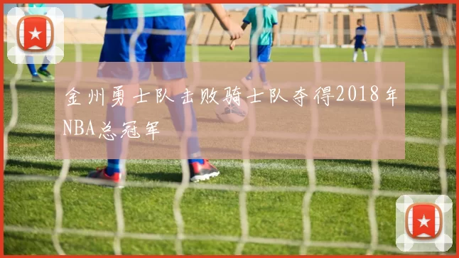 金州勇士队击败骑士队夺得2018年NBA总冠军