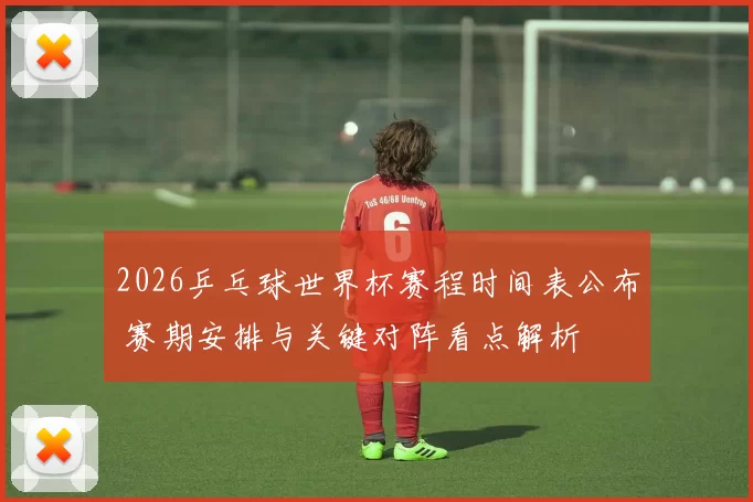 2026乒乓球世界杯赛程时间表公布 赛期安排与关键对阵看点解析