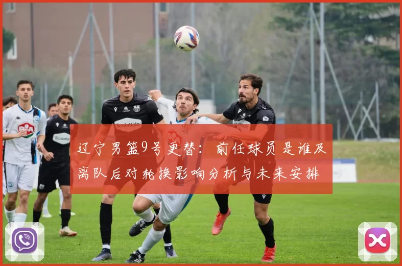 辽宁男篮9号更替:前任球员是谁及离队后对轮换影响分析与未来安排