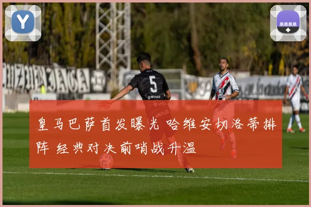 皇马巴萨首发曝光 哈维安切洛蒂排阵 经典对决前哨战升温
