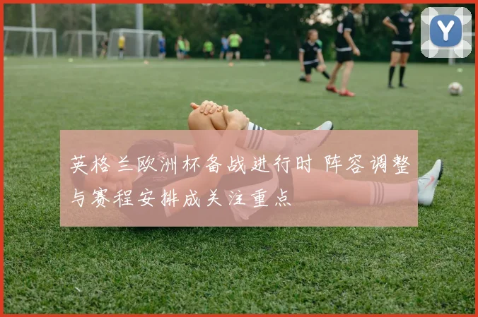 英格兰欧洲杯备战进行时 阵容调整与赛程安排成关注重点