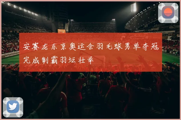 安赛龙东京奥运会羽毛球男单夺冠完成制霸羽坛壮举