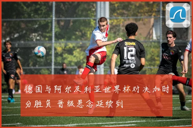 德国与阿尔及利亚世界杯对决加时分胜负 晋级悬念延续到