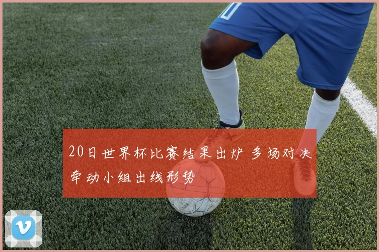 20日世界杯比赛结果出炉 多场对决牵动小组出线形势