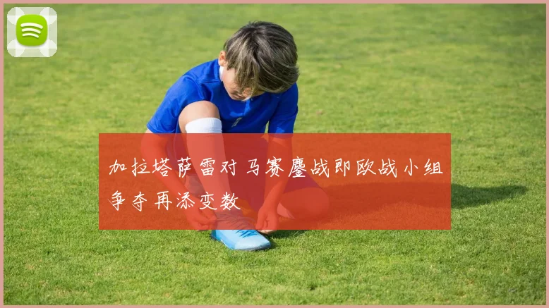 加拉塔萨雷对马赛鏖战即欧战小组争夺再添变数