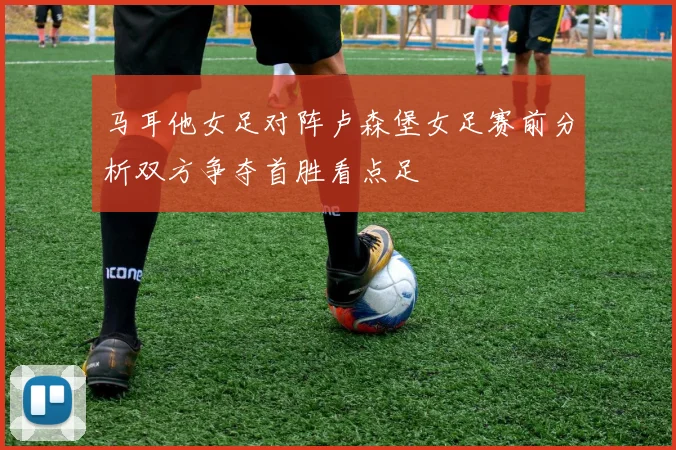 马耳他女足对阵卢森堡女足赛前分析双方争夺首胜看点足