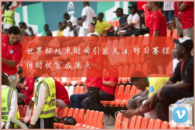 世界杯结束时间引发关注 昨日赛程何时收官成焦点
