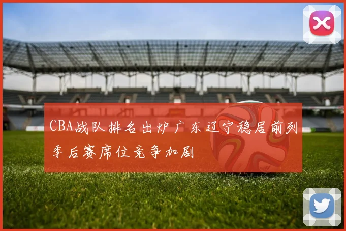 CBA战队排名出炉广东辽宁稳居前列季后赛席位竞争加剧