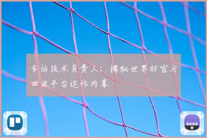 专访技术负责人:揭秘世界杯官方回放平台运作内幕