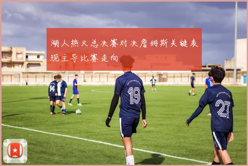 湖人热火总决赛对决詹姆斯关键表现主导比赛走向