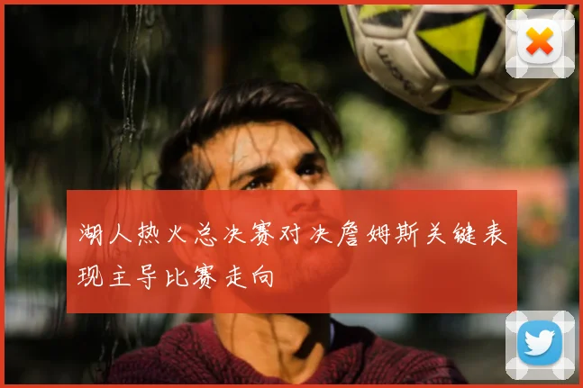 湖人热火总决赛对决詹姆斯关键表现主导比赛走向
